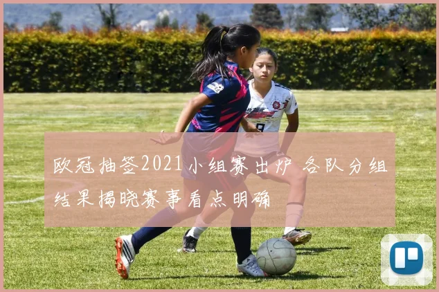 欧冠抽签2021小组赛出炉 各队分组结果揭晓赛事看点明确