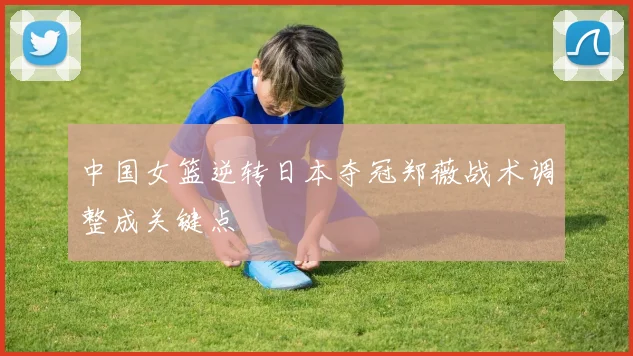 中国女篮逆转日本夺冠郑薇战术调整成关键点