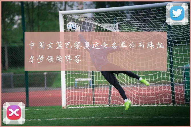 中国女篮巴黎奥运会名单公布韩旭李梦领衔阵容