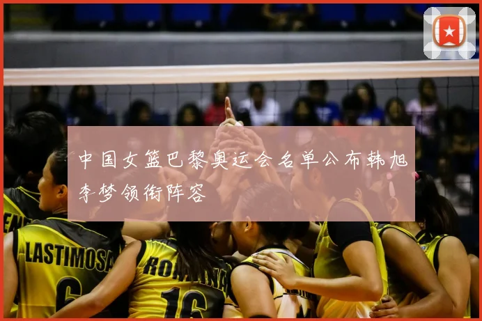 中国女篮巴黎奥运会名单公布韩旭李梦领衔阵容