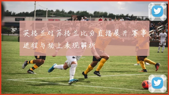 英格兰对苏格兰比分直播展开 赛事进程与场上表现解析