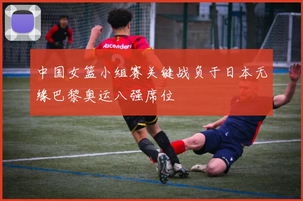 中国女篮小组赛关键战负于日本无缘巴黎奥运八强席位