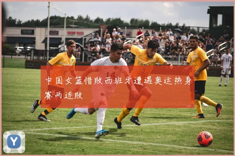 中国女篮惜败西班牙遭遇奥运热身赛两连败
