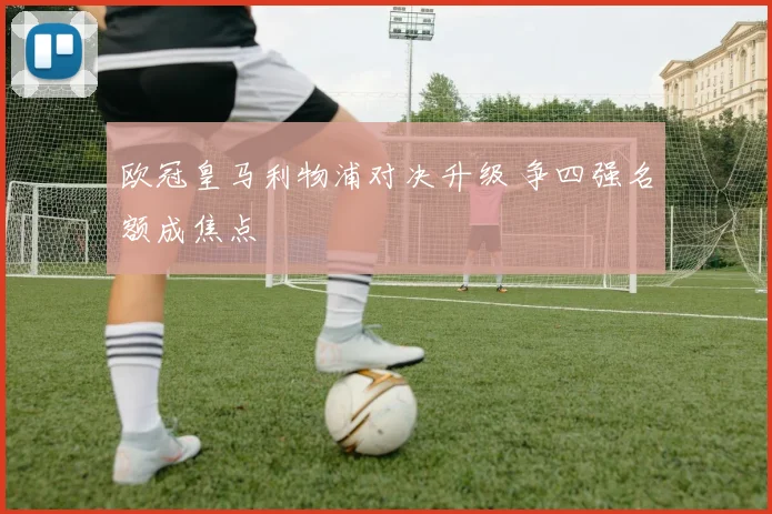 欧冠皇马利物浦对决升级 争四强名额成焦点