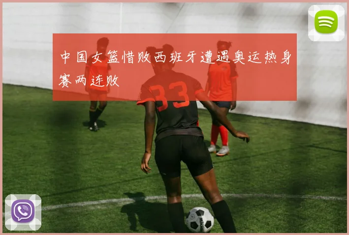 中国女篮惜败西班牙遭遇奥运热身赛两连败