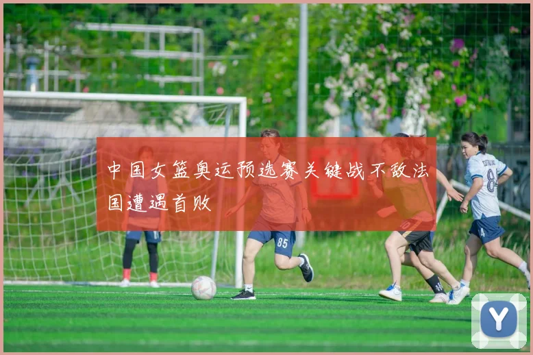 中国女篮奥运预选赛关键战不敌法国遭遇首败