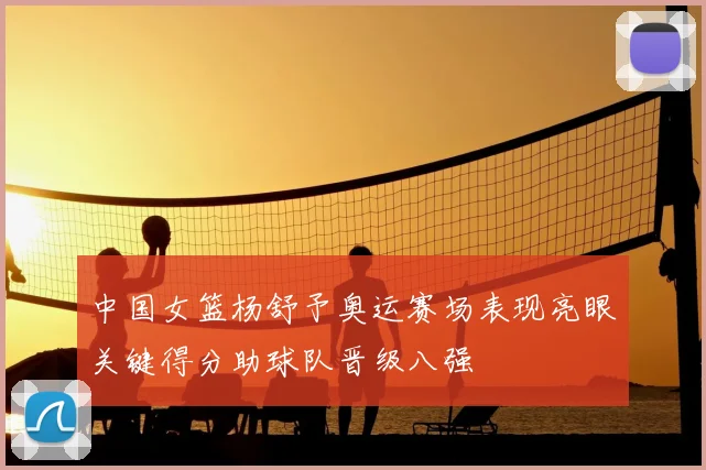 中国女篮杨舒予奥运赛场表现亮眼关键得分助球队晋级八强