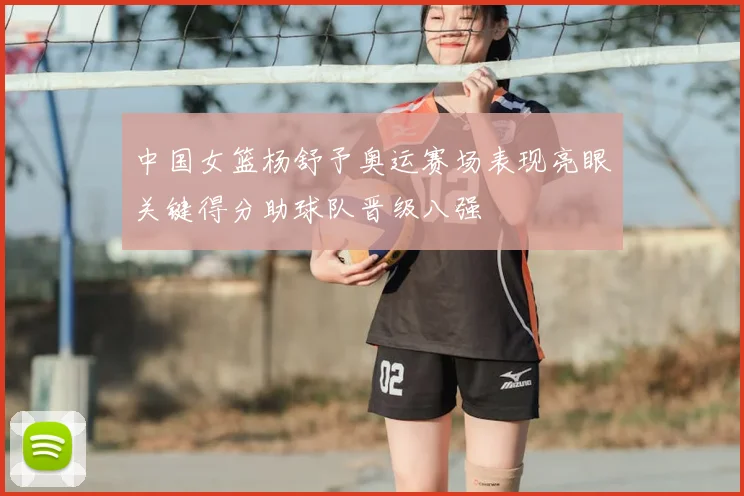 中国女篮杨舒予奥运赛场表现亮眼关键得分助球队晋级八强