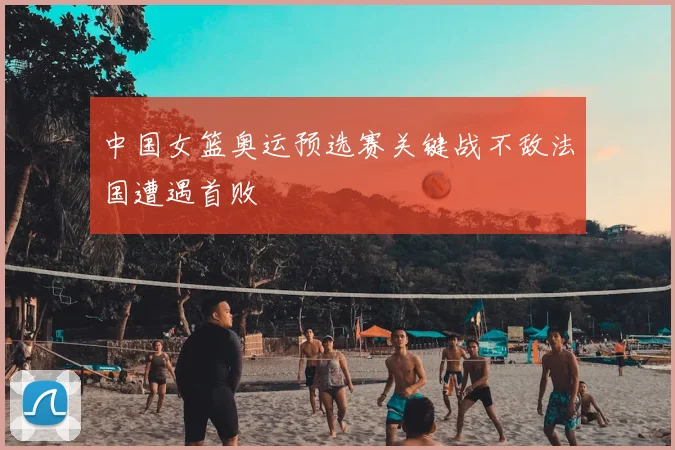 中国女篮奥运预选赛关键战不敌法国遭遇首败
