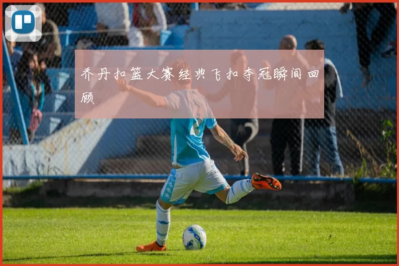 乔丹扣篮大赛经典飞扣夺冠瞬间回顾