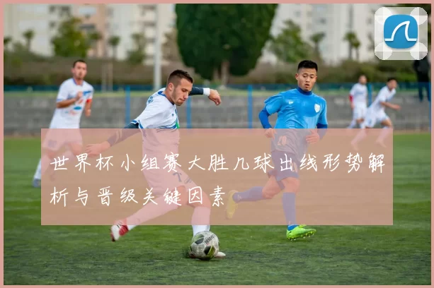 世界杯小组赛大胜几球出线形势解析与晋级关键因素