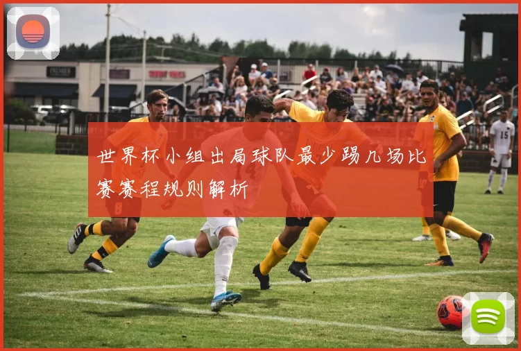世界杯小组出局球队最少踢几场比赛赛程规则解析