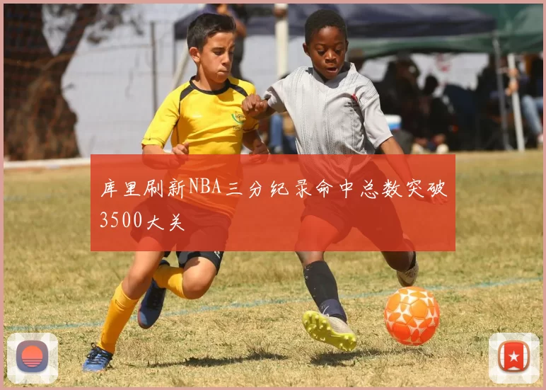 库里刷新NBA三分纪录命中总数突破3500大关