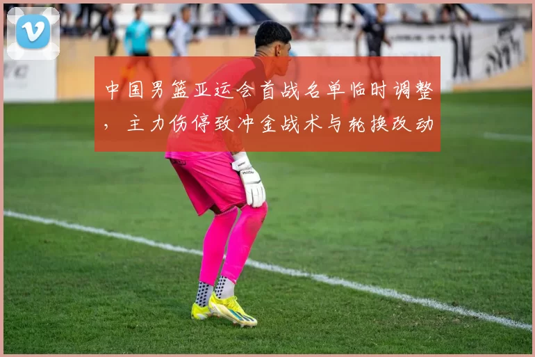 中国男篮亚运会首战名单临时调整，主力伤停致冲金战术与轮换改动