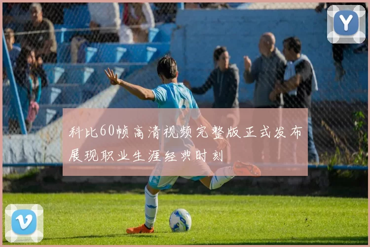 科比60帧高清视频完整版正式发布展现职业生涯经典时刻