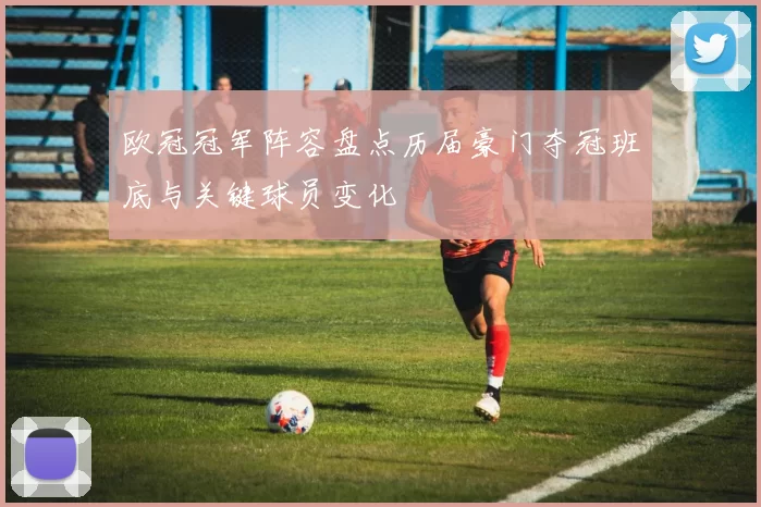 欧冠冠军阵容盘点历届豪门夺冠班底与关键球员变化