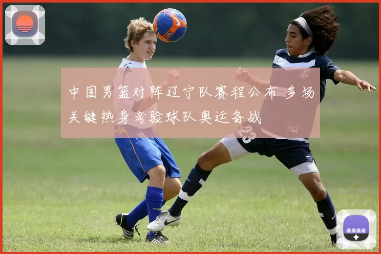 中国男篮对阵辽宁队赛程公布 多场关键热身考验球队奥运备战