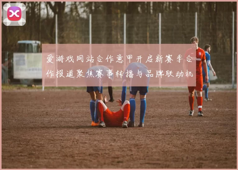 爱游戏网站合作意甲开启新赛季合作报道聚焦赛事转播与品牌联动机会