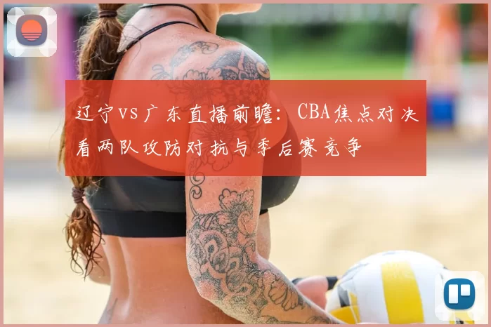 辽宁vs广东直播前瞻：CBA焦点对决看两队攻防对抗与季后赛竞争