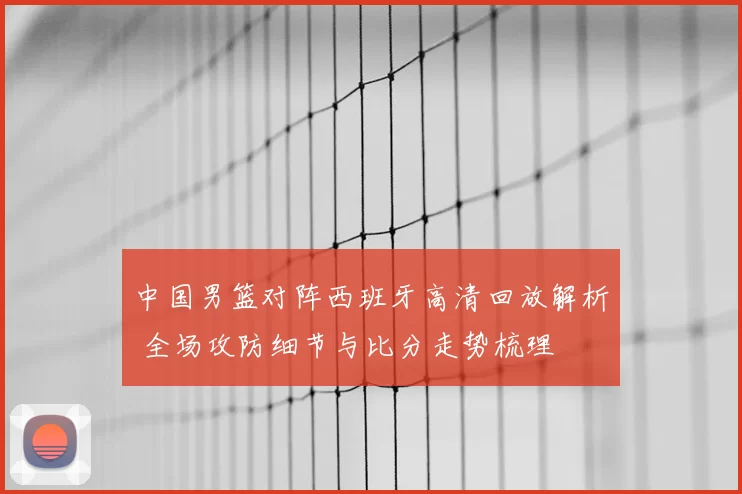 中国男篮对阵西班牙高清回放解析 全场攻防细节与比分走势梳理