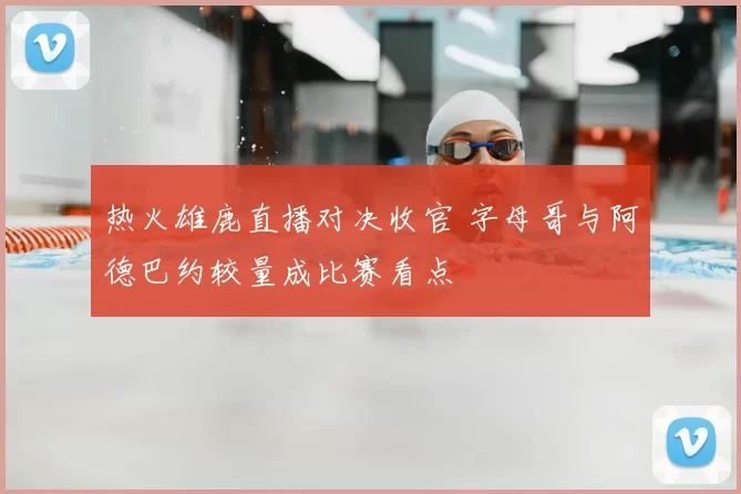 热火雄鹿直播对决收官 字母哥与阿德巴约较量成比赛看点