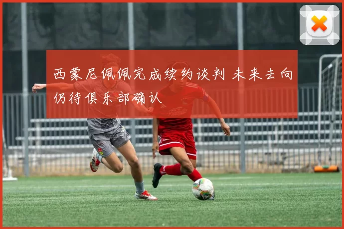 西蒙尼佩佩完成续约谈判 未来去向仍待俱乐部确认