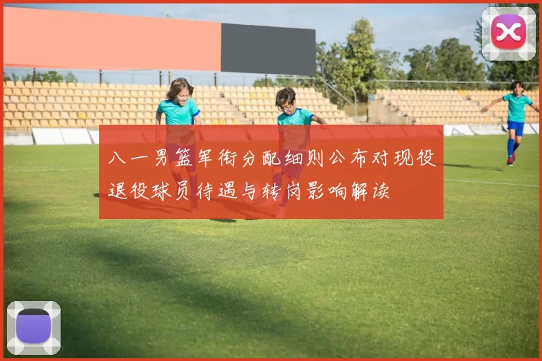 八一男篮军衔分配细则公布对现役退役球员待遇与转岗影响解读