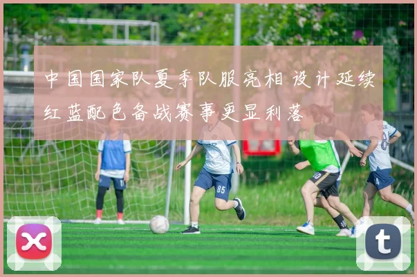 中国国家队夏季队服亮相 设计延续红蓝配色备战赛事更显利落