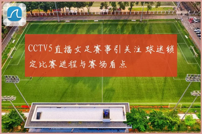 CCTV5直播女足赛事引关注 球迷锁定比赛进程与赛场看点