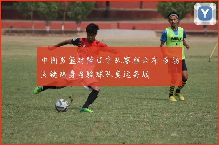 中国男篮对阵辽宁队赛程公布 多场关键热身考验球队奥运备战