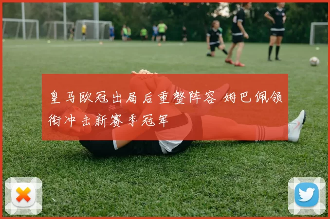 皇马欧冠出局后重整阵容 姆巴佩领衔冲击新赛季冠军