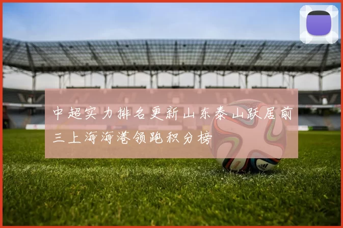 中超实力排名更新山东泰山跃居前三上海海港领跑积分榜