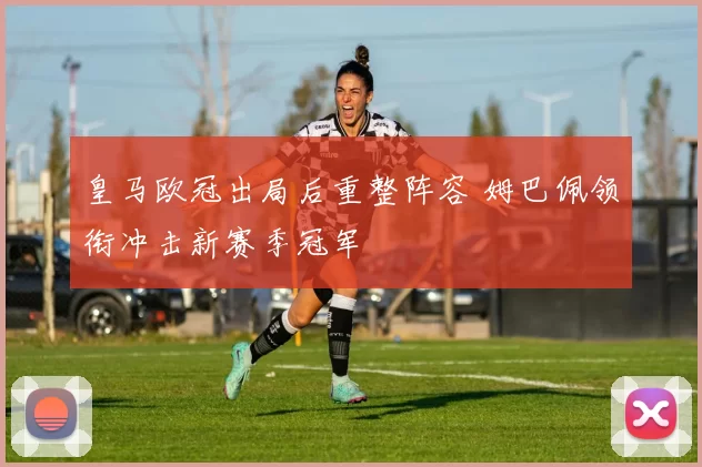皇马欧冠出局后重整阵容 姆巴佩领衔冲击新赛季冠军