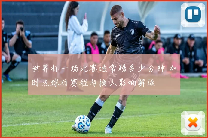 世界杯一场比赛通常踢多少分钟 加时点球对赛程与换人影响解读