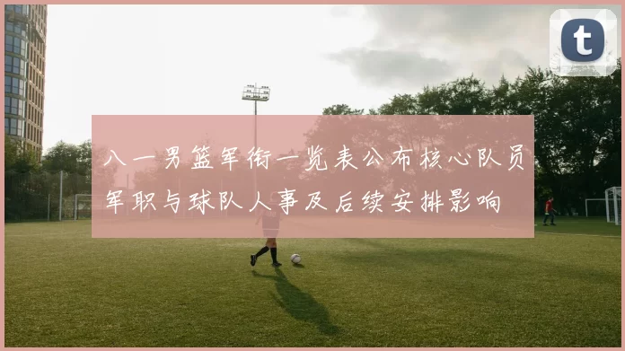 八一男篮军衔一览表公布核心队员军职与球队人事及后续安排影响