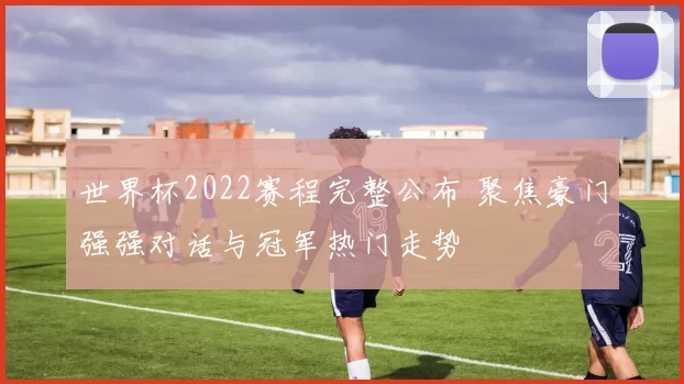 世界杯2022赛程完整公布 聚焦豪门强强对话与冠军热门走势