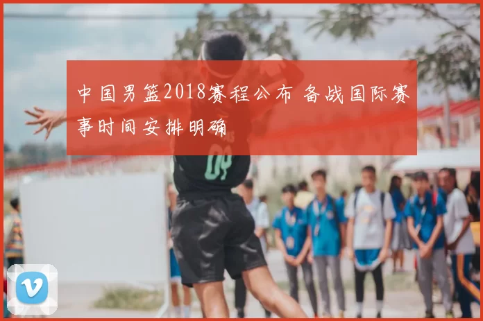 中国男篮2018赛程公布 备战国际赛事时间安排明确