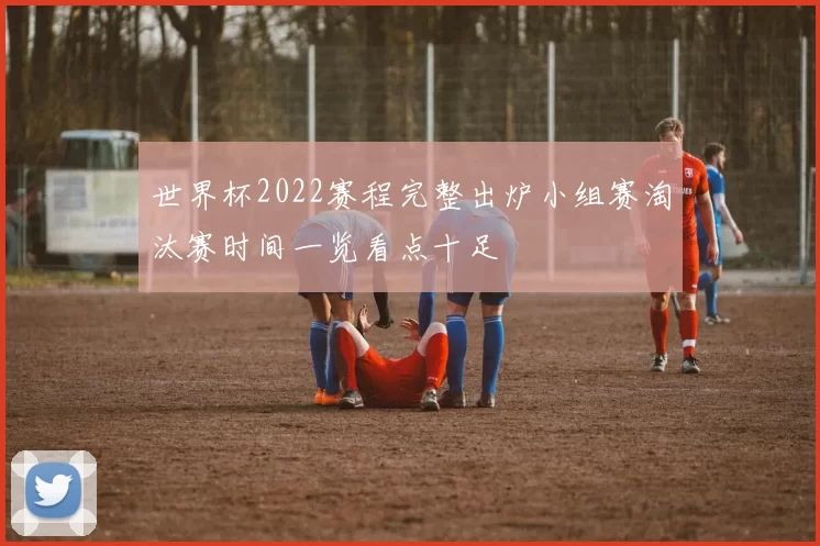 世界杯2022赛程完整出炉小组赛淘汰赛时间一览看点十足