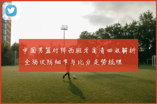 中国男篮对阵西班牙高清回放解析 全场攻防细节与比分走势梳理