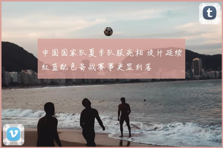 中国国家队夏季队服亮相 设计延续红蓝配色备战赛事更显利落