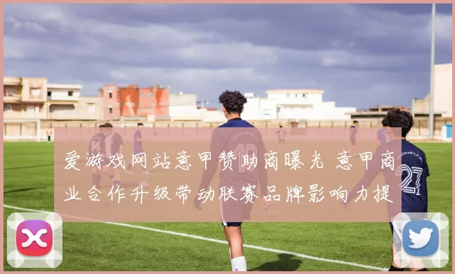 爱游戏网站意甲赞助商曝光 意甲商业合作升级带动联赛品牌影响力提升