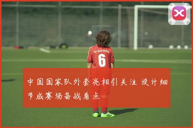 中国国家队外套亮相引关注 设计细节成赛场备战看点