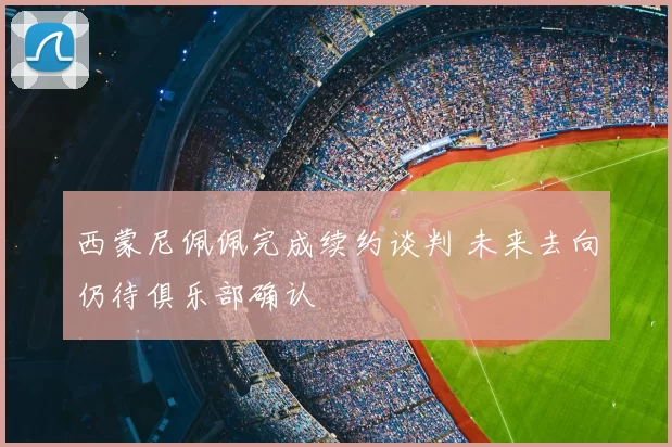 西蒙尼佩佩完成续约谈判 未来去向仍待俱乐部确认