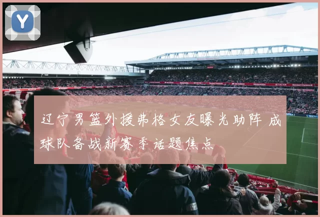 辽宁男篮外援弗格女友曝光助阵 成球队备战新赛季话题焦点