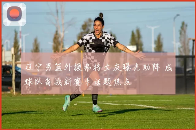 辽宁男篮外援弗格女友曝光助阵 成球队备战新赛季话题焦点
