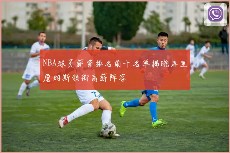 NBA球员薪资排名前十名单揭晓库里詹姆斯领衔高薪阵容