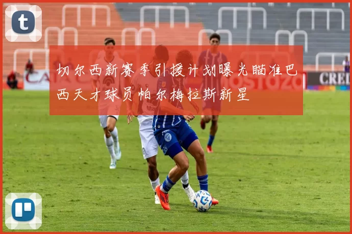 切尔西新赛季引援计划曝光瞄准巴西天才球员帕尔梅拉斯新星