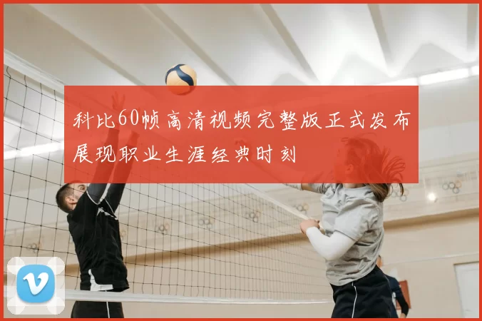 科比60帧高清视频完整版正式发布展现职业生涯经典时刻