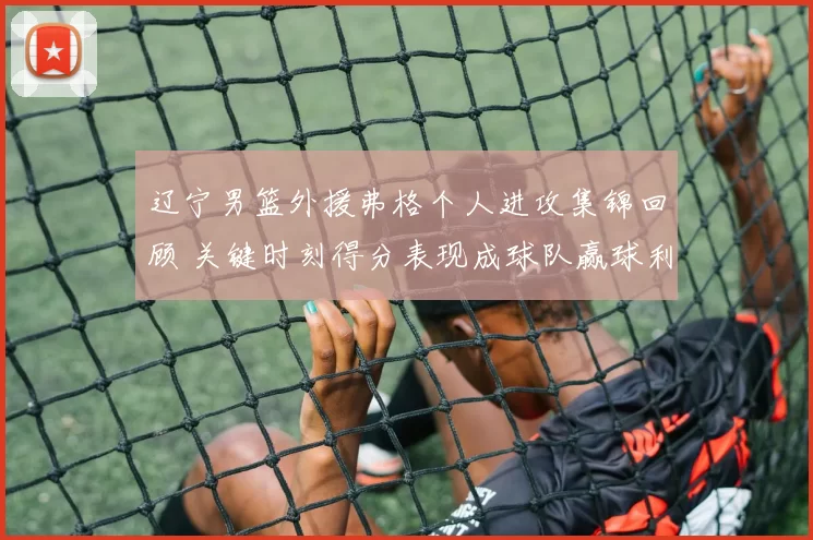 辽宁男篮外援弗格个人进攻集锦回顾 关键时刻得分表现成球队赢球利器