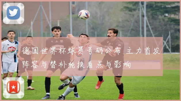德国世界杯球员号码公布 主力首发阵容与替补轮换看点与影响